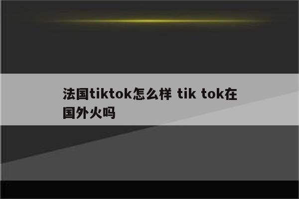 法国tiktok怎么样 tik tok在国外火吗