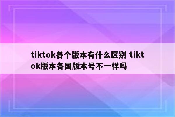 tiktok各个版本有什么区别 tiktok版本各国版本号不一样吗