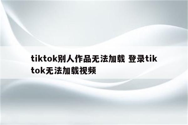 tiktok别人作品无法加载 登录tiktok无法加载视频