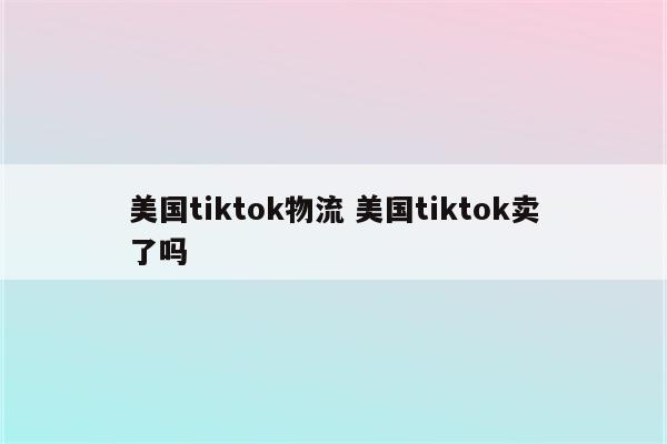 美国tiktok物流 美国tiktok卖了吗