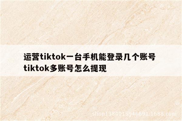 运营tiktok一台手机能登录几个账号 tiktok多账号怎么提现