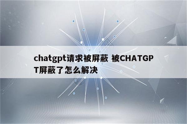 chatgpt请求被屏蔽 被CHATGPT屏蔽了怎么解决