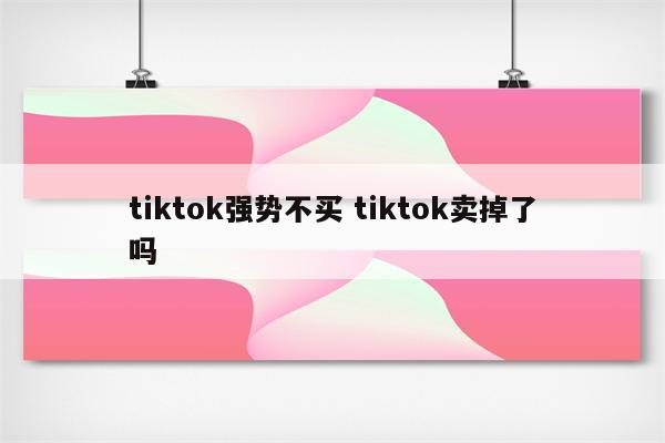 tiktok强势不买 tiktok卖掉了吗