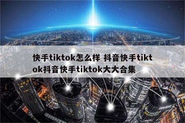 快手tiktok怎么样 抖音快手tiktok抖音快手tiktok大大合集