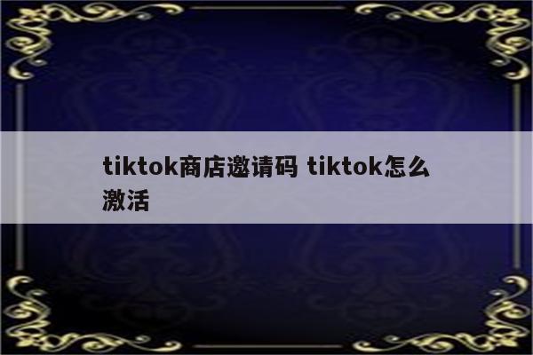 tiktok商店邀请码 tiktok怎么激活