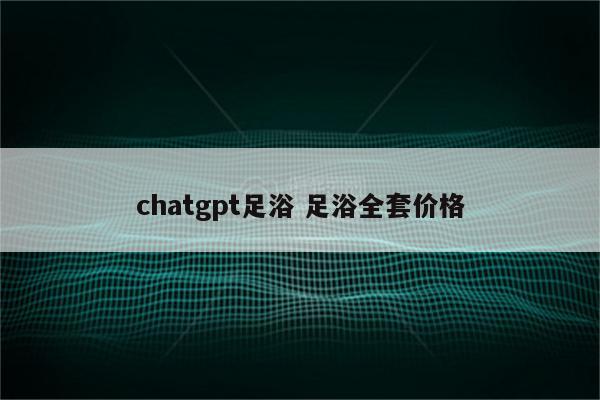 chatgpt足浴 足浴全套价格