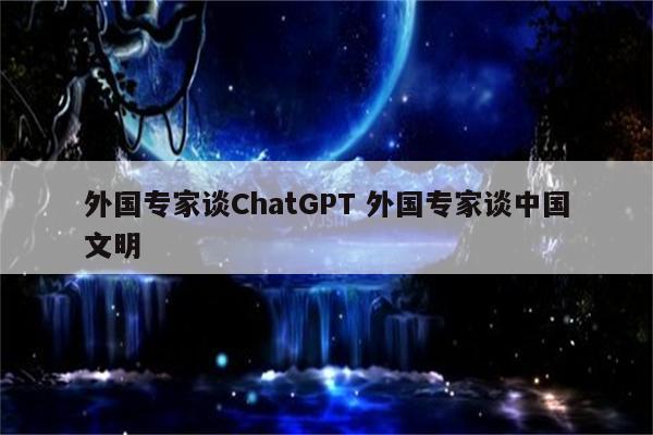 外国专家谈ChatGPT 外国专家谈中国文明