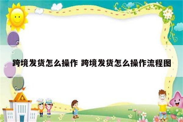 跨境发货怎么操作 跨境发货怎么操作流程图