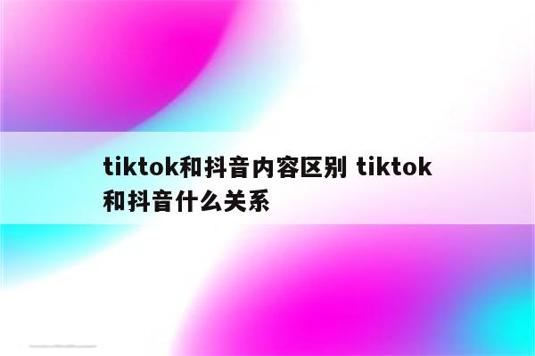 tiktok和抖音内容区别 tiktok和抖音什么关系