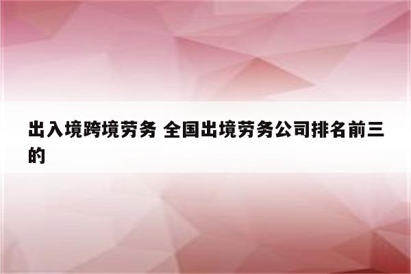 出入境跨境劳务 全国出境劳务公司排名前三的