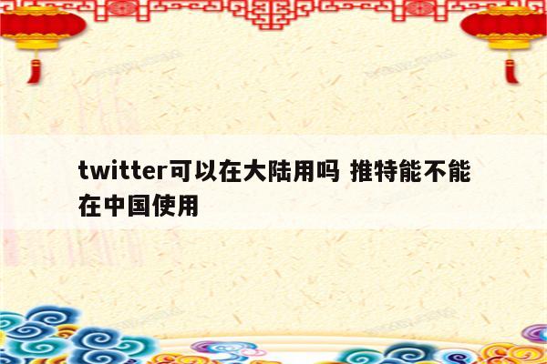 twitter可以在大陆用吗 推特能不能在中国使用