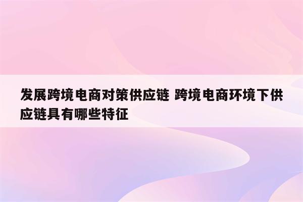 发展跨境电商对策供应链 跨境电商环境下供应链具有哪些特征