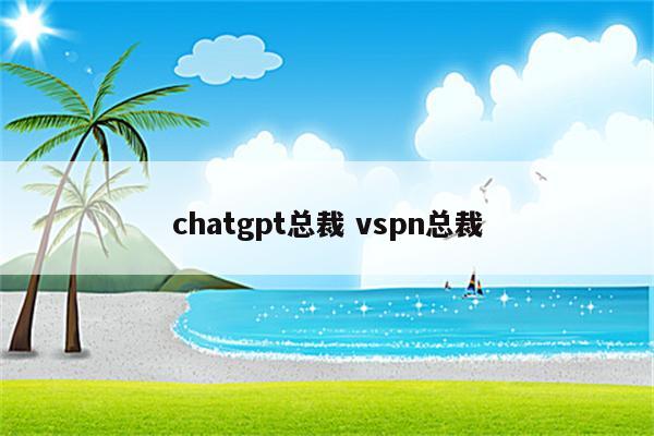 chatgpt总裁 vspn总裁