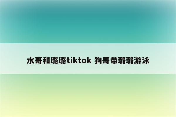 水哥和璐璐tiktok 狗哥带璐璐游泳