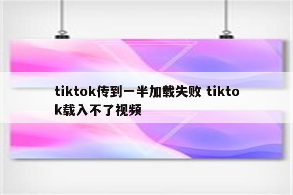 tiktok传到一半加载失败 tiktok载入不了视频