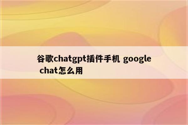 谷歌chatgpt插件手机 google chat怎么用