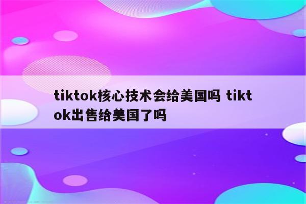 tiktok核心技术会给美国吗 tiktok出售给美国了吗