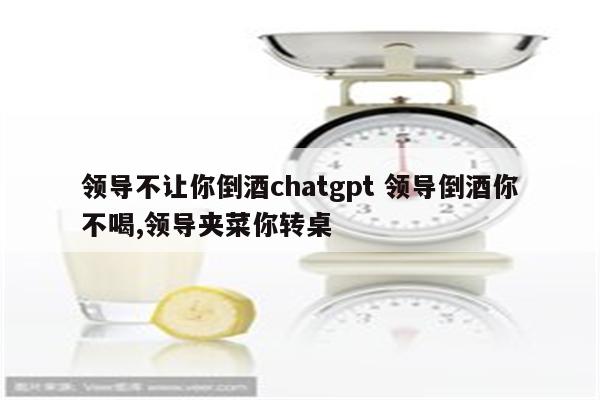 领导不让你倒酒chatgpt 领导倒酒你不喝,领导夹菜你转桌