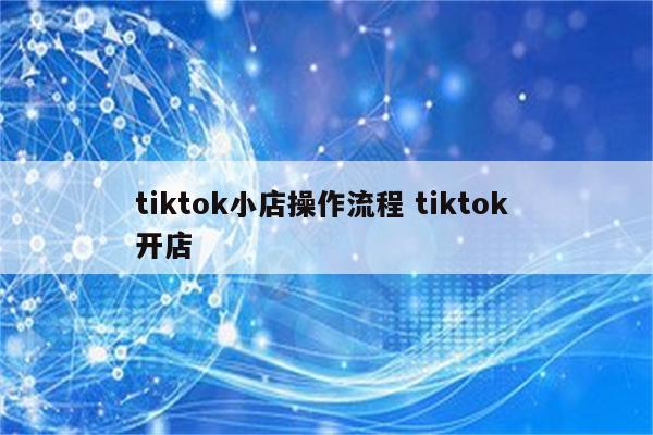 tiktok小店操作流程 tiktok 开店