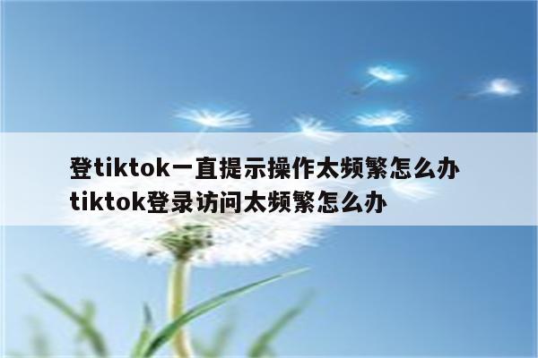 登tiktok一直提示操作太频繁怎么办 tiktok登录访问太频繁怎么办