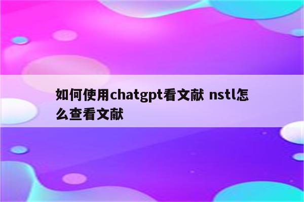 如何使用chatgpt看文献 nstl怎么查看文献