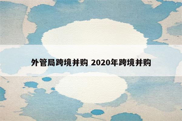 外管局跨境并购 2020年跨境并购