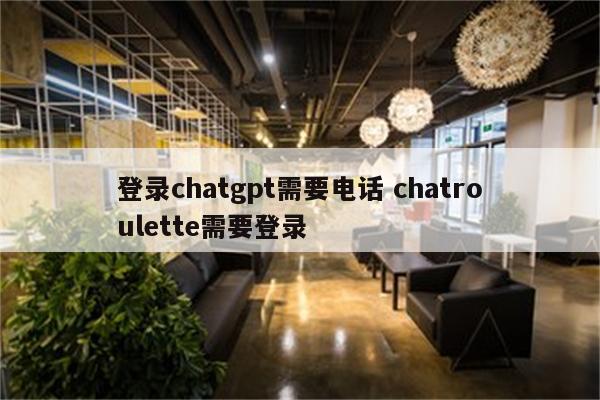 登录chatgpt需要电话 chatroulette需要登录