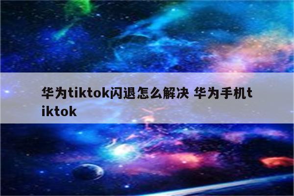 华为tiktok闪退怎么解决 华为手机tiktok