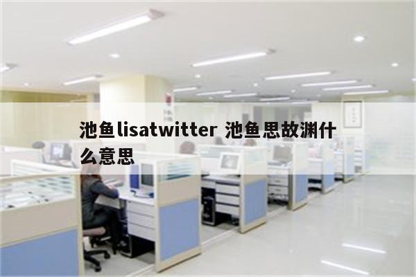 池鱼lisatwitter 池鱼思故渊什么意思