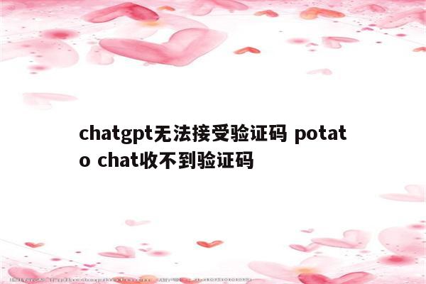 chatgpt无法接受验证码 potato chat收不到验证码