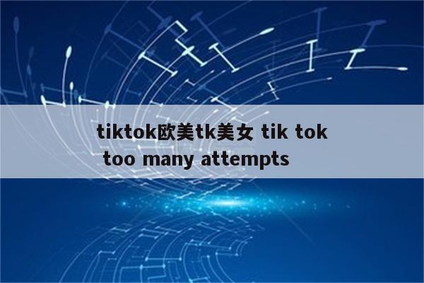 tiktok欧美tk美女 tik tok too many attempts