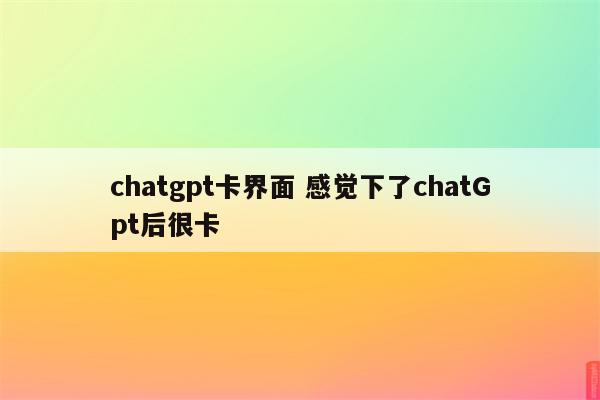 chatgpt卡界面 感觉下了chatGpt后很卡