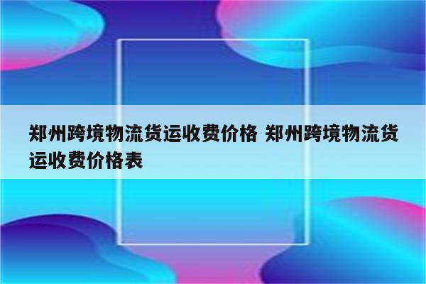 郑州跨境物流货运收费价格 郑州跨境物流货运收费价格表