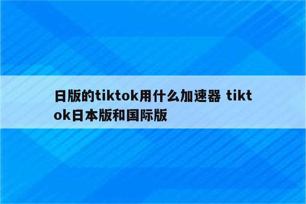 日版的tiktok用什么加速器 tiktok日本版和国际版