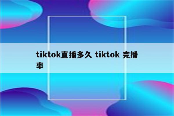 tiktok直播多久 tiktok 完播率