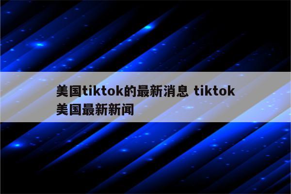 美国tiktok的最新消息 tiktok美国最新新闻