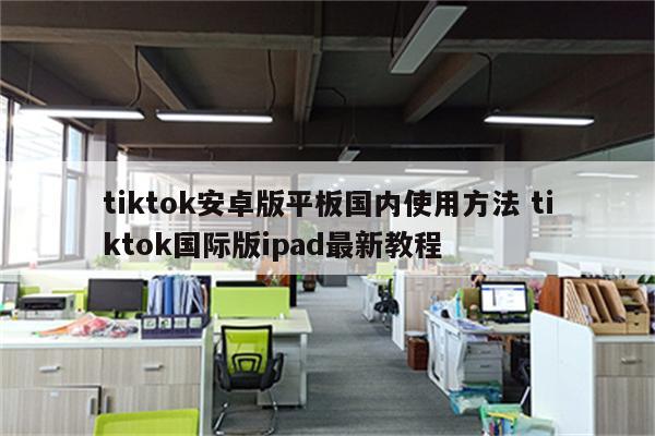 tiktok安卓版平板国内使用方法 tiktok国际版ipad最新教程