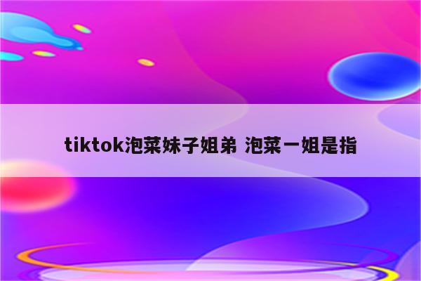 tiktok泡菜妹子姐弟 泡菜一姐是指