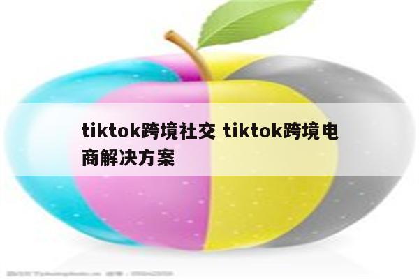 tiktok跨境社交 tiktok跨境电商解决方案