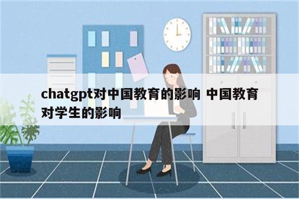 chatgpt对中国教育的影响 中国教育对学生的影响