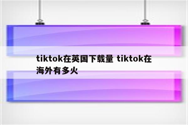 tiktok在英国下载量 tiktok在海外有多火