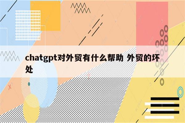 chatgpt对外贸有什么帮助 外贸的坏处