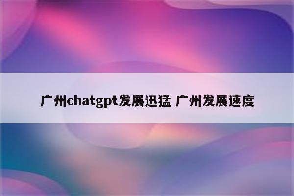 广州chatgpt发展迅猛 广州发展速度