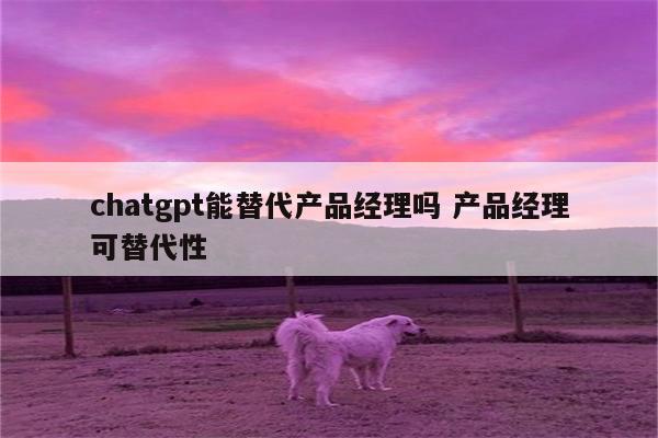 chatgpt能替代产品经理吗 产品经理可替代性