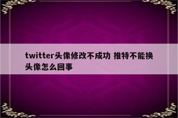 twitter头像修改不成功 推特不能换头像怎么回事