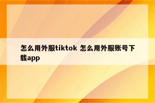 怎么用外服tiktok 怎么用外服账号下载app