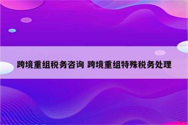 跨境重组税务咨询 跨境重组特殊税务处理