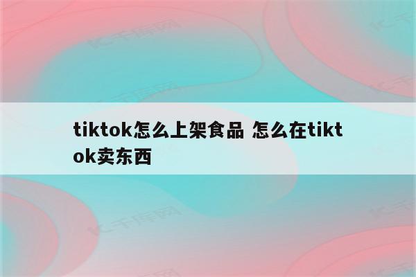 tiktok怎么上架食品 怎么在tiktok卖东西