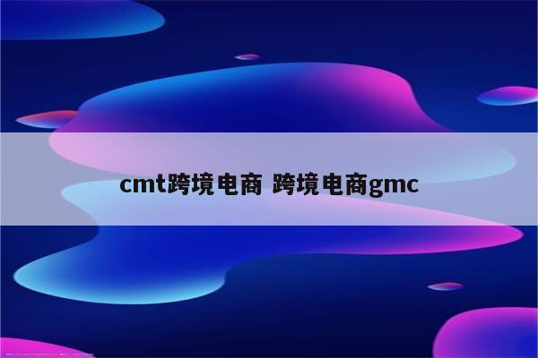 cmt跨境电商 跨境电商gmc