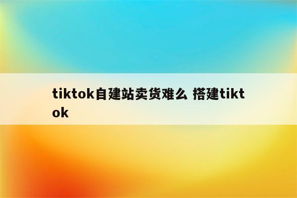 tiktok自建站卖货难么 搭建tiktok